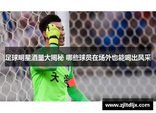 足球明星酒量大揭秘 哪些球员在场外也能喝出风采