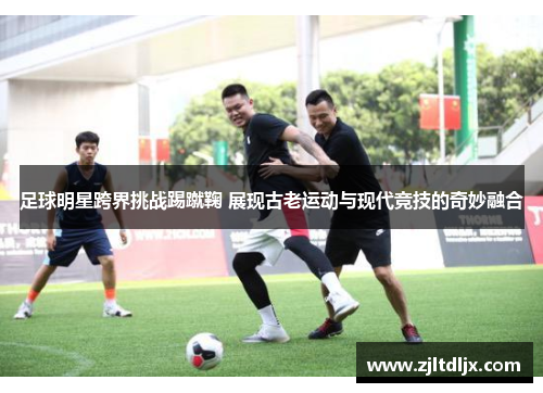 足球明星跨界挑战踢蹴鞠 展现古老运动与现代竞技的奇妙融合