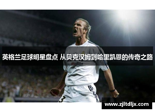 英格兰足球明星盘点 从贝克汉姆到哈里凯恩的传奇之路