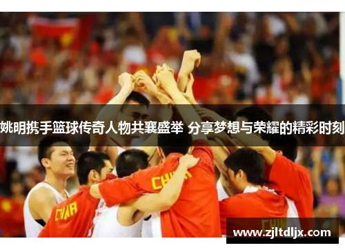 姚明携手篮球传奇人物共襄盛举 分享梦想与荣耀的精彩时刻