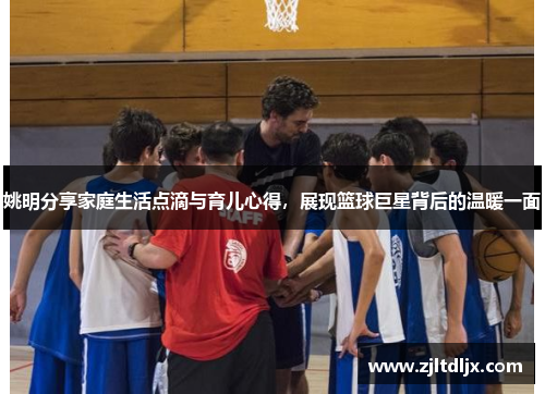 姚明分享家庭生活点滴与育儿心得，展现篮球巨星背后的温暖一面