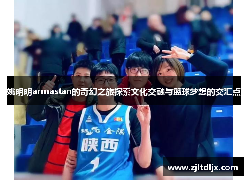 姚明明armastan的奇幻之旅探索文化交融与篮球梦想的交汇点
