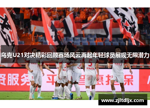 乌克U21对决精彩回顾赛场风云再起年轻球员展现无限潜力