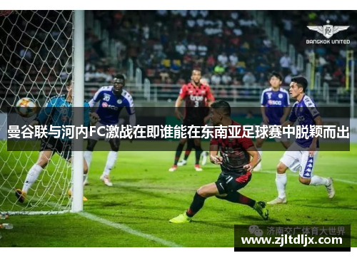 曼谷联与河内FC激战在即谁能在东南亚足球赛中脱颖而出