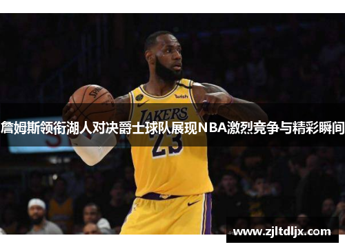 詹姆斯领衔湖人对决爵士球队展现NBA激烈竞争与精彩瞬间